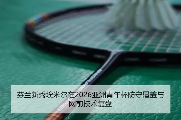 芬兰新秀埃米尔在2026亚洲青年杯防守覆盖与网前技术复盘