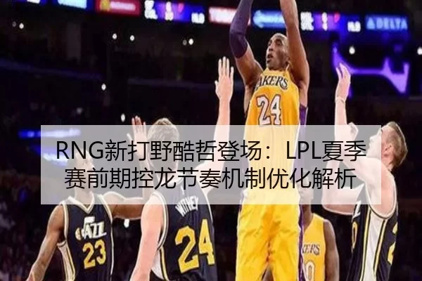 RNG新打野酷哲登场：LPL夏季赛前期控龙节奏机制优化解析