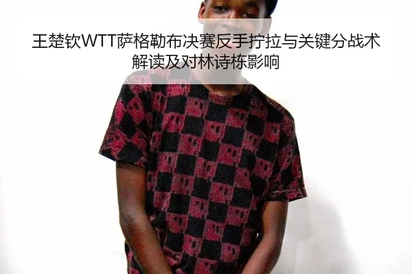 王楚钦WTT萨格勒布决赛反手拧拉与关键分战术解读及对林诗栋影响