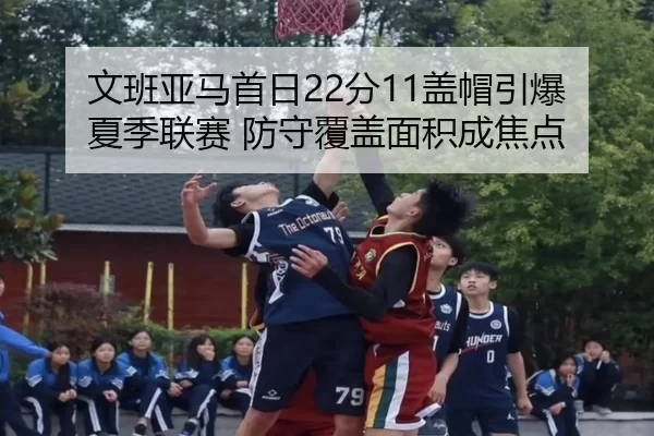 文班亚马首日22分11盖帽引爆夏季联赛 防守覆盖面积成焦点