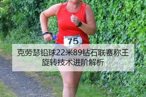 克劳瑟铅球22米89钻石联赛称王 旋转技术进阶解析